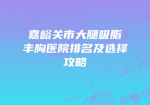 嘉峪关市大腿吸脂丰胸医院排名及选择攻略