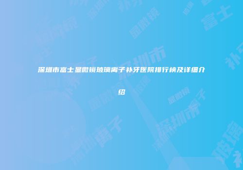 深圳市富士显微镜玻璃离子补牙医院排行榜及详细介绍