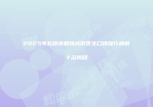 2025年松原市唇珠成形医生口碑排行榜前十名揭晓