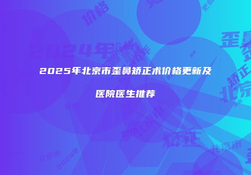 2025年北京市歪鼻矫正术价格更新及医院医生推荐