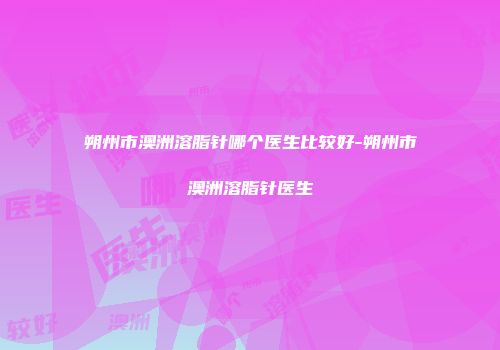 朔州市澳洲溶脂针哪个医生比较好-朔州市澳洲溶脂针医生