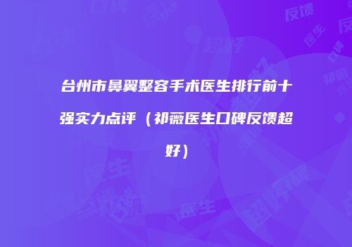 台州市鼻翼整容手术医生排行前十强实力点评（祁薇医生口碑反馈超好）