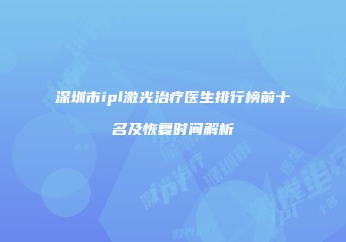 深圳市ipl激光治疗医生排行榜前十名及恢复时间解析