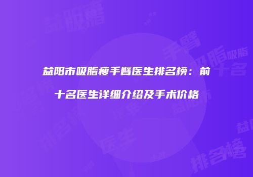 益阳市吸脂瘦手臂医生排名榜：前十名医生详细介绍及手术价格