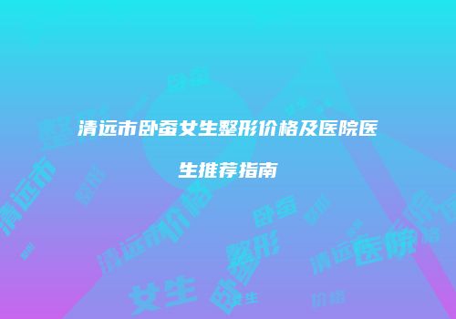 清远市卧蚕女生整形价格及医院医生推荐指南