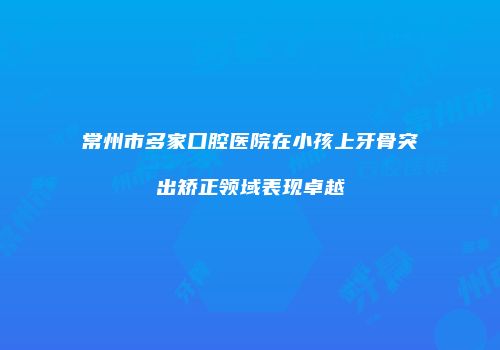 常州市多家口腔医院在小孩上牙骨突出矫正领域表现卓越
