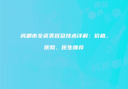 成都市全瓷美容冠技术详解：价格、医院、医生推荐