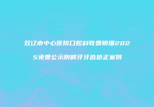 双辽市中心医院口腔科收费明细2025免费公示附畸牙牙齿矫正案例