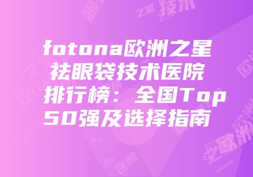 fotona欧洲之星祛眼袋技术医院排行榜：全国Top50强及选择指南