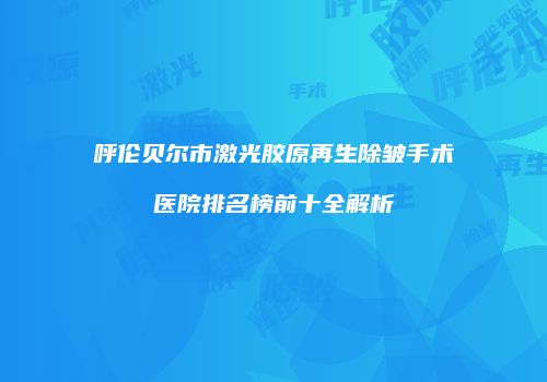 呼伦贝尔市激光胶原再生除皱手术医院排名榜前十全解析