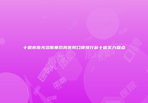 十堰市激光溶脂瘦后背医院口碑排行前十佳实力盘点