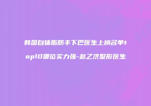韩国自体脂肪丰下巴医生上榜名单top10哪位实力强-赵乙济整形医生