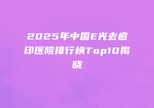 2025年中国E光去痘印医院排行榜Top10揭晓