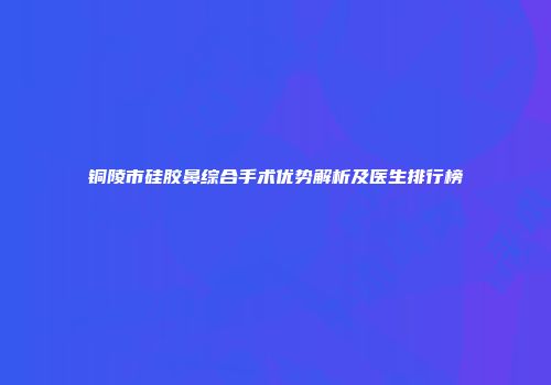 铜陵市硅胶鼻综合手术优势解析及医生排行榜