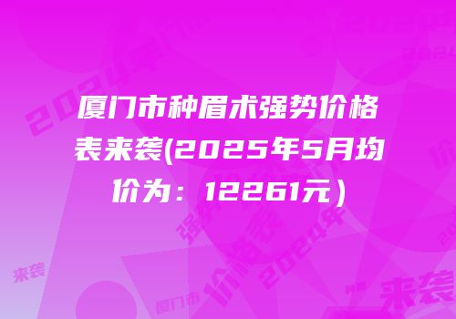 厦门市种眉术强势价格表来袭(2025年5月均价为：12261元）
