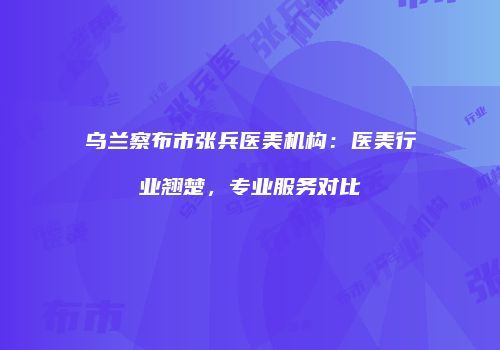 乌兰察布市张兵医美机构：医美行业翘楚，专业服务对比