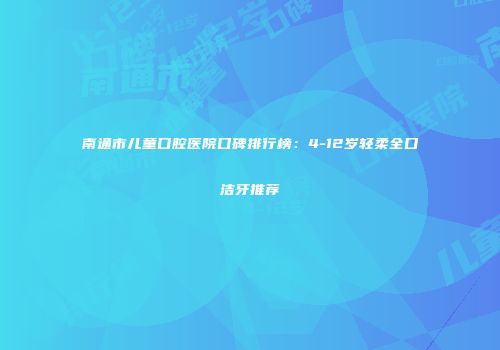 南通市儿童口腔医院口碑排行榜：4-12岁轻柔全口洁牙推荐