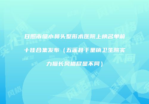日照市缩小鼻头整形术医院上榜名单前十佳合集发布（五莲县于里镇卫生院实力擅长风格尽显不同）