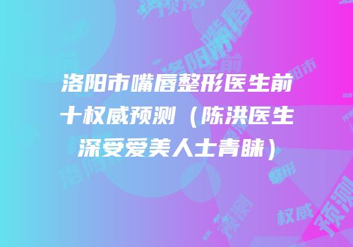 洛阳市嘴唇整形医生前十权威预测（陈洪医生深受爱美人士青睐）