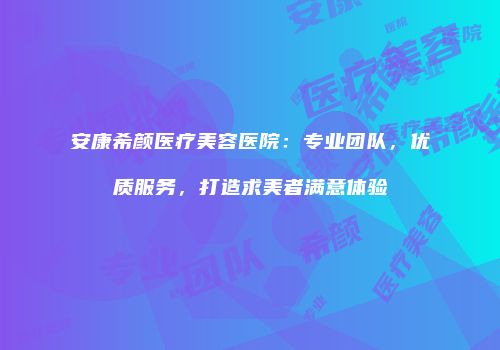 安康希颜医疗美容医院：专业团队，优质服务，打造求美者满意体验