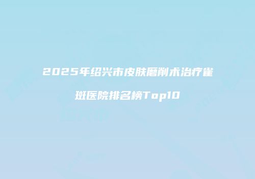2025年绍兴市皮肤磨削术治疗雀斑医院排名榜Top10