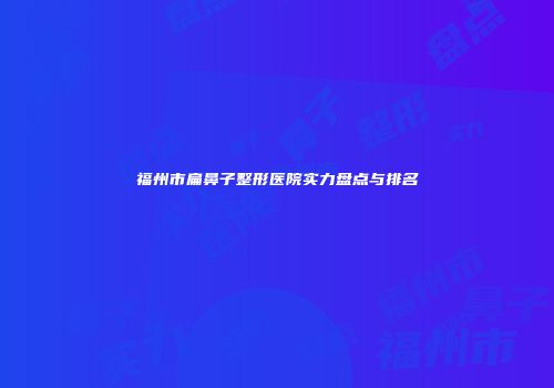 福州市扁鼻子整形医院实力盘点与排名