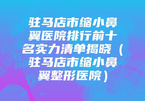 驻马店市缩小鼻翼医院排行前十名实力清单揭晓（驻马店市缩小鼻翼整形医院）