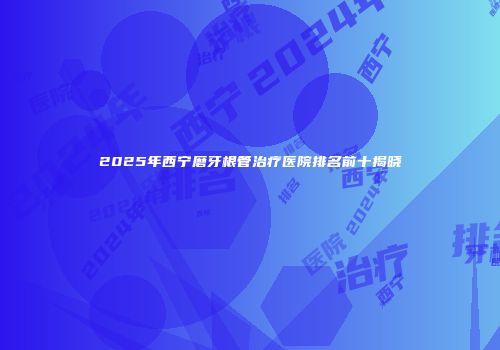 2025年西宁磨牙根管治疗医院排名前十揭晓