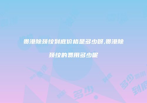 贵港除颈纹到底价格是多少呀,贵港除颈纹的费用多少呢