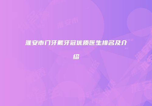 淮安市门牙戴牙冠优质医生排名及介绍