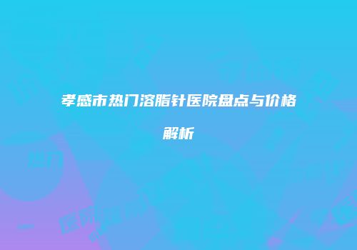 孝感市热门溶脂针医院盘点与价格解析