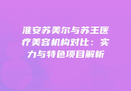 淮安苏美尔与苏王医疗美容机构对比：实力与特色项目解析