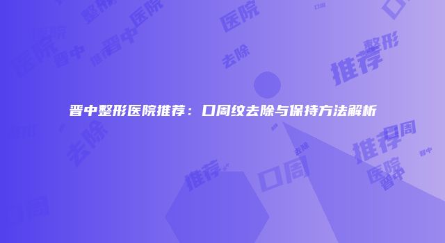 晋中整形医院推荐：口周纹去除与保持方法解析