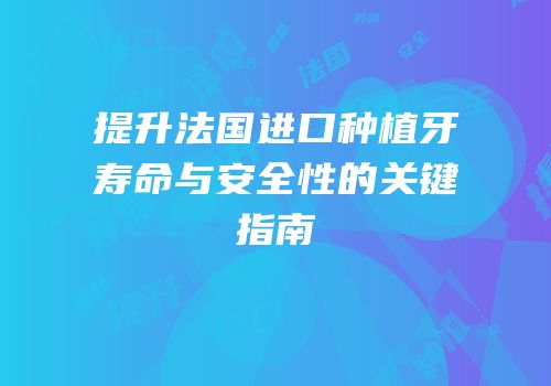 提升法国进口种植牙寿命与安全性的关键指南
