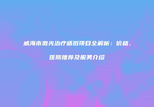威海市激光治疗晒斑项目全解析：价格、医院推荐及服务介绍