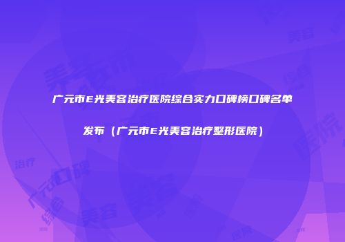 广元市E光美容治疗医院综合实力口碑榜口碑名单发布（广元市E光美容治疗整形医院）