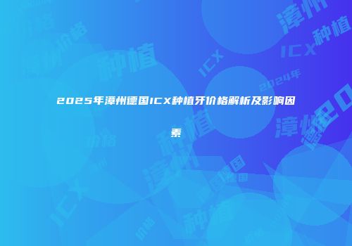 2025年漳州德国ICX种植牙价格解析及影响因素