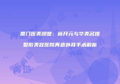 厦门医美翘楚：新开元与华美名媛整形美容医院再造外耳手术解析