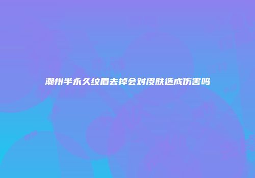潮州半永久纹眉去掉会对皮肤造成伤害吗