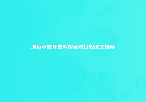 清远市整牙医院排名及口腔医生推荐