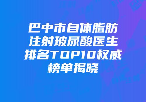 巴中市自体脂肪注射玻尿酸医生排名TOP10权威榜单揭晓