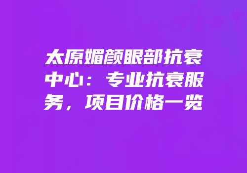 太原媚颜眼部抗衰中心：专业抗衰服务，项目价格一览