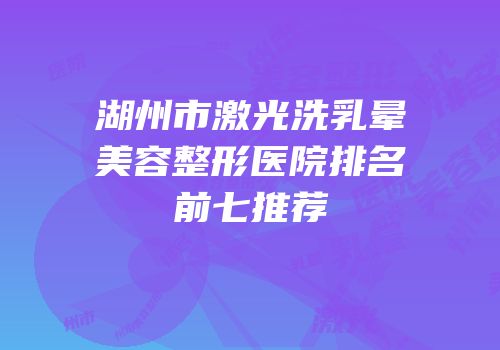 湖州市激光洗乳晕美容整形医院排名前七推荐