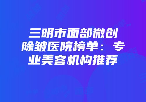 三明市面部微创除皱医院榜单：专业美容机构推荐
