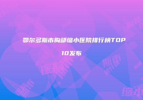 鄂尔多斯市胸部缩小医院排行榜TOP10发布