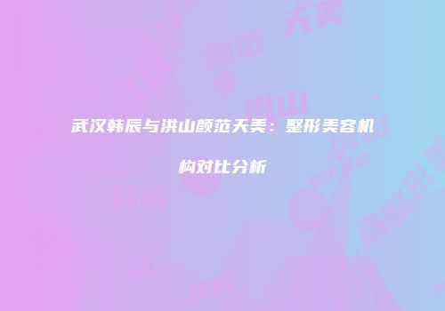 武汉韩辰与洪山颜范天美：整形美容机构对比分析
