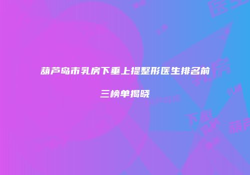 葫芦岛市乳房下垂上提整形医生排名前三榜单揭晓
