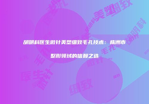 胡明科医生微针美塑细致毛孔技术：株洲市整形领域的信赖之选