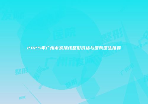 2025年广州市发际线整形价格与医院医生推荐