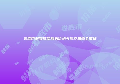娄底市射频溶脂瘦身价格与医疗机构全解析